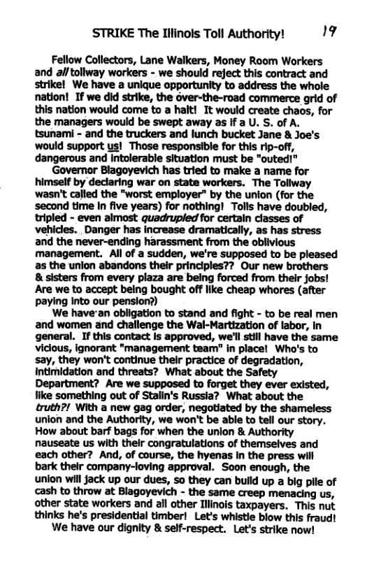 STRIKE The Illinols Toll Authority! 19 Fellow Collectors, Lane Walkers, Money Room Workers and all tollway workers - we should reject this contract and strike! We have a unique opportunity to address the whole nation! If we did strike, the over-the-road commerce grid of this nation would come to a halt! It would create chaos, for the managers would be swept away as if a U. S. of A. tsunami - and the truckers and lunch bucket Jane & Joe’s would support us! Those responsible for this rip-off, dangerous and intolerable situation must be "outed!” Governor Blagoyevich has tried to make a name for himself by declaring war on state workers. The Tollway wasn’t called the "worst employer” by the union (for the second time In five years) for nothing! Tolls have doubled, tripled - even almost quadrupled for certain classes of vehicles. Danger has increase dramatically, as has stress and the never-ending harassment from the oblivious management. Al of a sudden, we’re supposed to be pleased as the union abandons their principles?? Our new brothers 8 sisters from every plaza are being forced from their jobs! Are we to accept being bought off like cheap whores (after paying into our pension?) We have’an obligation to stand and fight - to be real men and women and challenge the Wal-Martization of labor, in general. If this contact Is approved, we’ll still have the same vicious, ignorant "management team"” in placel Who’s to say, they won’t continue their practice of degradation, intimidation and threats? What about the Safety Department? Are we supposed to forget they ever existed, like something out of Stalin’s Russia? What about the truth?! With a new gag order, negotiated by the shameless union and the Authority, we won’t be able to tell our story. How about barf bags for when the union & Authority nauseate us with their congratulations of themselves and each other? And, of course, the hyenas In the press will bark their company-loving approval. Soon enough, the union will jack up our dues, so they can build up a big pile of cash to throw at Blagoyevich - the same creep menacing us, other state workers and all other Illinois taxpayers. This nut thinks he’s presidential timber! Let’s whistle blow this fraud! We have our dignity & self-respect. Let’s strike now!